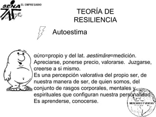 Autoestima
αὐτο=propio y del lat. aestimāre=medición.
Apreciarse, ponerse precio, valorarse. Juzgarse,
creerse a si mismo.
Es una percepción valorativa del propio ser, de
nuestra manera de ser, de quien somos, del
conjunto de rasgos corporales, mentales y
espirituales que configuran nuestra personalidad.
Es aprenderse, conocerse.
TEORÍA DE
RESILIENCIA
 
