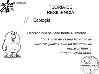 Ecología
Decisión que se tiene frente al entorno.
TEORÍA DE
RESILIENCIA
"La Tierra no es una herencia de
nuestros padres, sino un préstamo de
nuestros hijos".
Antiguo refrán indio.
 