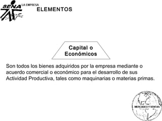 Capital oCapital o
EconómicosEconómicos
ELEMENTOS
Son todos los bienes adquiridos por la empresa mediante o
acuerdo comercial o económico para el desarrollo de sus
Actividad Productiva, tales como maquinarias o materias primas.
 