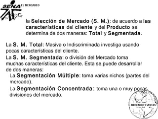 la Selección de Mercado (S. M.): de acuerdo a las
características del cliente y del Producto se
determina de dos maneras: Total y Segmentada.
La S. M. Total: Masiva o Indiscriminada investiga usando
pocas características del cliente.
La S. M. Segmentada: o división del Mercado toma
muchas características del cliente. Esta se puede desarrollar
de dos maneras:
La Segmentación Múltiple: toma varias nichos (partes del
mercado).
La Segmentación Concentrada: toma una o muy pocas
divisiones del mercado.
 