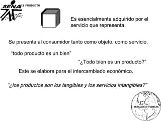Es esencialmente adquirido por el
servicio que representa.
Se presenta al consumidor tanto como objeto, como servicio.
“¿los productos son los tangibles y los servicios intangibles?”
“todo producto es un bien”
Este se elabora para el intercambiado económico.
“¿Todo bien es un producto?”
 