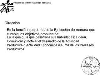 Dirección
Es la función que conduce la Ejecución de manera que
cumpla los objetivos propuestos.
Es la que guía que desarrolla sus habilidades: Liderar,
Comunicar y Motivar el desarrollo de la Actividad
Productiva o Actividad Económica o suma de los Procesos
Productivos.
 