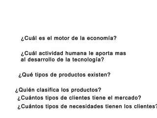 ¿Cuál es el motor de la economía?
¿Cuál actividad humana le aporta mas
al desarrollo de la tecnología?
¿Quién clasifica los productos?
¿Qué tipos de productos existen?
¿Cuántos tipos de clientes tiene el mercado?
¿Cuántos tipos de necesidades tienen los clientes?
 
