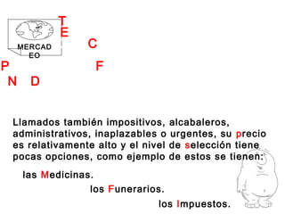 No Deseados
las Medicinas.
MERCAD
EO
Llamados también impositivos, alcabaleros,
administrativos, inaplazables o urgentes, su precio
es relativamente alto y el nivel de selección tiene
pocas opciones, como ejemplo de estos se tienen:
los Funerarios.
los Impuestos.
PRODUCTOS FINALES
ECONOMÍA
TIPOS DE
DEL CLIENTE
 