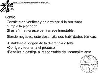 Control
Consiste en verificar y determinar si lo realizado
cumple lo planeado.
Si es afirmativo este permanece inmutable.
Siendo negativo, este desarrolla sus habilidades básicas:
•Establece el origen de la diferencia o falta.
•Corrige y reorienta el proceso.
•Penaliza o castiga al responsable del incumplimiento.
 
