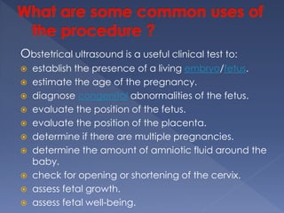 Obstetrical ultrasound is a useful clinical test to:
 establish the presence of a living embryo/fetus.
 estimate the age of the pregnancy.
 diagnose congenital abnormalities of the fetus.
 evaluate the position of the fetus.
 evaluate the position of the placenta.
 determine if there are multiple pregnancies.
 determine the amount of amniotic fluid around the
baby.
 check for opening or shortening of the cervix.
 assess fetal growth.
 assess fetal well-being.
 