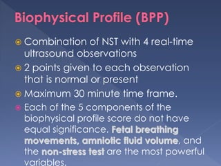 Combination of NST with 4 real-time
ultrasound observations
 2 points given to each observation
that is normal or present
 Maximum 30 minute time frame.
 Each of the 5 components of the
biophysical profile score do not have
equal significance. Fetal breathing
movements, amniotic fluid volume, and
the non-stress test are the most powerful
variables.
 