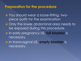  You should wear a loose-fitting, two-
piece outfit for the examination
 Only the lower abdominal area needs to
be exposed during this procedure.
 In early pregnancy US, full bladder is
necessary.
 In transvaginal US, empty bladder is
necessary.
 