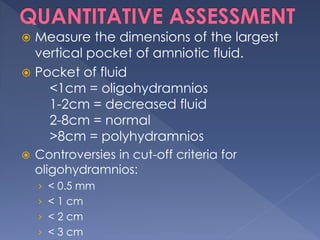  Measure the dimensions of the largest
vertical pocket of amniotic fluid.
 Pocket of fluid
<1cm = oligohydramnios
1-2cm = decreased fluid
2-8cm = normal
>8cm = polyhydramnios
 Controversies in cut-off criteria for
oligohydramnios:
› < 0.5 mm
› < 1 cm
› < 2 cm
› < 3 cm
 