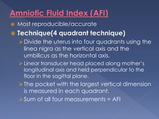  Most reproducible/accurate
 Technique(4 quadrant technique)
Divide the uterus into four quadrants using the
linea nigra as the vertical axis and the
umbilicus as the horizontal axis.
 Linear transducer head placed along mother’s
longitudinal axis and held perpendicular to the
floor in the sagittal plane.
The pocket with the largest vertical dimension
is measured in each quadrant.
Sum of all four measurements = AFI
 