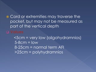  Cord or extremities may traverse the
pocket, but may not be measured as
part of the vertical depth
 Values
<5cm = very low (oligohydramnios)
5-8cm = low
8-25cm = normal term AFI
>25cm = polyhydramnios
 