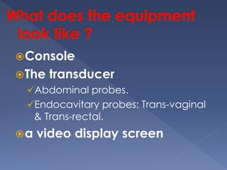 Console
The transducer
Abdominal probes.
Endocavitary probes: Trans-vaginal
& Trans-rectal.
a video display screen
 