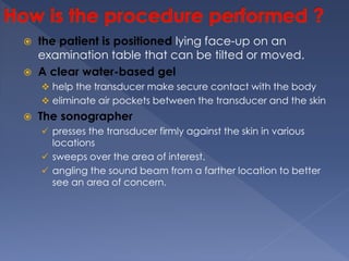  the patient is positioned lying face-up on an
examination table that can be tilted or moved.
 A clear water-based gel
 help the transducer make secure contact with the body
 eliminate air pockets between the transducer and the skin
 The sonographer
 presses the transducer firmly against the skin in various
locations
 sweeps over the area of interest.
 angling the sound beam from a farther location to better
see an area of concern.
 