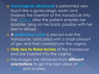  Transvaginal ultrasound is performed very
much like a gynecologic exam and
involves the insertion of the transducer into
the vagina after the patient empties her
bladder, lying on her back, possibly with her
feet in stirrups.
 A protective cover is placed over the
transducer, lubricated with a small amount
of gel, and then inserted into the vagina.
 Only two to three inches of the transducer
end are inserted into the vagina
 The images are obtained from different
orientations to get the best views of the
uterus and ovaries.
 