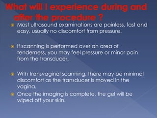  Most ultrasound examinations are painless, fast and
easy, usually no discomfort from pressure.
 If scanning is performed over an area of
tenderness, you may feel pressure or minor pain
from the transducer.
 With transvaginal scanning, there may be minimal
discomfort as the transducer is moved in the
vagina.
 Once the imaging is complete, the gel will be
wiped off your skin.
 