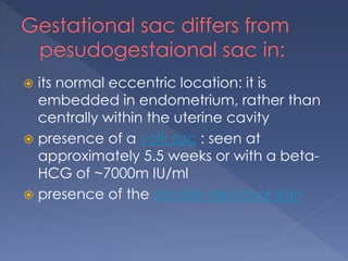  its normal eccentric location: it is
embedded in endometrium, rather than
centrally within the uterine cavity
 presence of a yolk sac : seen at
approximately 5.5 weeks or with a beta-
HCG of ~7000m IU/ml
 presence of the double decidual sign
 