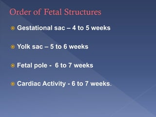  Gestational sac – 4 to 5 weeks
 Yolk sac – 5 to 6 weeks
 Fetal pole - 6 to 7 weeks
 Cardiac Activity - 6 to 7 weeks.
 
