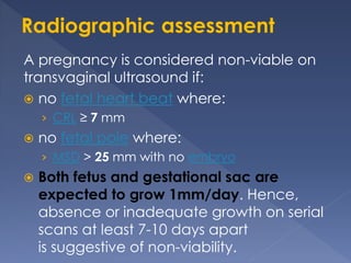 A pregnancy is considered non-viable on
transvaginal ultrasound if:
 no fetal heart beat where:
› CRL ≥ 7 mm
 no fetal pole where:
› MSD > 25 mm with no embryo
 Both fetus and gestational sac are
expected to grow 1mm/day. Hence,
absence or inadequate growth on serial
scans at least 7-10 days apart
is suggestive of non-viability.
 
