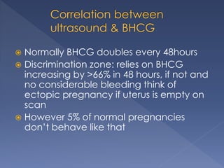  Normally BHCG doubles every 48hours
 Discrimination zone: relies on BHCG
increasing by >66% in 48 hours, if not and
no considerable bleeding think of
ectopic pregnancy if uterus is empty on
scan
 However 5% of normal pregnancies
don’t behave like that
 