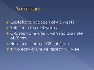  Gestational sac seen at 4.5 weeks
 Yolk sac seen at 5 weeks
 CRL seen at 6 weeks with sac diameter
of 20mm
 Heat beat seen at CRL of 5mm
 If too early or unsure repeat in 1 week
 
