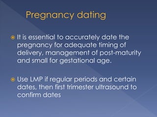  It is essential to accurately date the
pregnancy for adequate timing of
delivery, management of post-maturity
and small for gestational age.
 Use LMP if regular periods and certain
dates, then first trimester ultrasound to
confirm dates
 