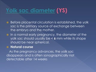  Before placental circulation is established, the yolk
sac is the primary source of exchange between
the embryo and the mother.
 In a normal early pregnancy, the diameter of the
yolk sac should usually be < 6 mm while its shape
should be near spherical.
 Natural course
As the pregnancy advances, the yolk sac
disappears and is often sonographically not
detectable after 14 weeks
 