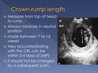  Measure from top of head
to rump
 Always measure in neutral
position
 made between 7 to 13
weeks
 Very accurate(Dating
with the CRL can be
within 3-4 days of LMP)
 it should not be changed
by a subsequent scan.
 
