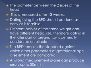  The diameter between the 2 sides of the
head
 This is measured after 13 weeks.
 Dating using the BPD should be done as
early as is feasible.
 Different babies of the same weight can
have different head size, therefore dating in
the later part of pregnancy is generally
considered unreliable
 The BPD remains the standard against
which other parameters of gestational age
assessment are compared
 A wrong measurement plane can produce
errors up to 20mm !
 