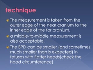  The measurement is taken from the
outer edge of the near cranium to the
inner edge of the far cranium.
 a middle-to-middle measurement is
also acceptable.
 The BPD can be smaller (and sometimes
much smaller than is expected) in
fetuses with flatter heads(check the
head circumference)
 