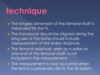  The longest dimension of the femoral shaft is
measured for the FL
 The transducer should be aligned along the
long axis of the bone should include
measurement of the entire diaphysis.
 The femoral epiphysis, seen as a spike on
one end of the femoral shaft, is not
included in the measurement.
 The measurement is most accurate when
the femur is perpendicular to the US beam
 