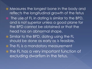  Measures the longest bone in the body and
reflects the longitudinal growth of the fetus
 The use of FL in dating is similar to the BPD,
and is not superior unless a good plane for
the BPD cannot be obtained or that the
head has an abnormal shape.
 Similar to the BPD, dating using the FL
should be done as early as is feasible.
 The FL is a mandatory measurement
 the FL has a very important function of
excluding dwarfism in the fetus.
 