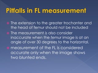  The extension to the greater trochanter and
the head of femur should not be included
 The measurement is also consider
inaccurate when the femur image is at an
angle of over 30 degrees to the horizontal.
 measurement of the FL is considered
accurate only when the image shows
two blunted ends.
 