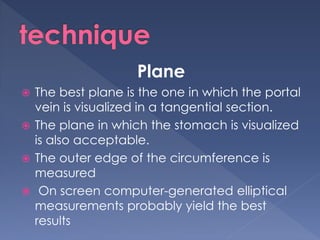 Plane
 The best plane is the one in which the portal
vein is visualized in a tangential section.
 The plane in which the stomach is visualized
is also acceptable.
 The outer edge of the circumference is
measured
 On screen computer-generated elliptical
measurements probably yield the best
results
 