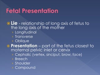  Lie - relationship of long axis of fetus to
the long axis of the mother
› Longitudinal
› Transverse
› Oblique
 Presentation – part of the fetus closest to
maternal pelvic inlet or cervix
› Cephalic (vertex, sinciput, brow, face)
› Breech
› Shoulder
› Compound
 