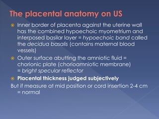  Inner border of placenta against the uterine wall
has the combined hypoechoic myometrium and
interposed basilar layer = hypoechoic band called
the decidua basalis (contains maternal blood
vessels)
 Outer surface abutting the amniotic fluid =
chorionic plate (chorioamniotic membrane)
= bright specular reflector
 Placental thickness judged subjectively
But if measure at mid position or cord insertion 2-4 cm
= normal
 