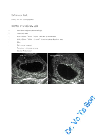 Early embryo death
Embryo size and sac disproportion

Blighted Ovum (Empty sac)
•

Intrauterine pregnancy without embryo

•

Diagnosed when

•

MSD > 25 mm (TAS) or > 20 mm (TVS) with no embryo seen

•

MSD > 20 mm (TAS) or >17 mm (TVS) with no yolk sac & embryo seen

•

DDx :

•

Early normal pregancy

•

Pseudosac in ectopic pregnancy

•

Blood or fluid collection

 