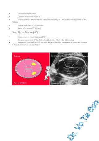 •

Cavum septum pellucidum

•

Limitation: less reliable in case of

•

Cephalic index (CI: BPD/OFD x 100) < 75% (dolichocephaly) or > 85% (brachycephaly) (normal CI 85%;
75-85%)

•

Irregular skull shape or hydrocephalus

•

Varied in 3rd trimester (+ 2-3 wks)

Head Circumference (HC)
•

Measurement on the same plane as BPD

•
•

The accuracy similar to BPD (+ 1 wk before 20 wk and + 2-3 wk in the 3rd trimester)
Theoretically better than BPD, but practically less accurate due to poor imaging of anterior and posterior
of the skull secondary to acoustic shadow

 