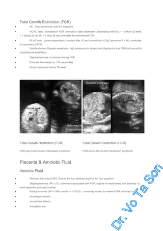 Fetal Growth Restriction (FGR)
•

AC : most commonly used for diagnosis

•

HC/AC ratio : increased in FGR ( the ratio is date dependent ; decreasing with GA, > 1 before 32 week,
~ 1 during 32-36 wk, > 1 after 36 wk) unreliable for symmetrical FGR

•

FL/AC ratio : (date-independent) constant after 20 wk (normal ratio ~22+2 abnormal if > 24), unreliable
for symmetrical FGR

•

Umbilical artery Doppler waveforms: high resistance or absent end-diastole for true FGR but normal for
constitutional small fetus

•

Oligohydramnios is common among FGR

•

Estimate fetal weight (< 10th percentile)

•

Grade 3 placenta before 36 week

Fetal Growth Restriction (FGR)

Fetal Growth Restriction (FGR)

FGR due to twin-to-twin transfusion syndrome

FGR due to twin-to-twin transfusion syndrome

Placenta & Amniotic Fluid
Amniotic Fluid
•
•

Amniotic fluid index (AFI): Sum of the four deepest depth of AF four quadrant
Oligohydramnios (AFI < 5) : commonly associated with FGR, rupture of membranes, and anomaly i.e.
renal agenesis, polycystic kidney

•

Polyhydramnios (AFI > 95th centile or > 20-25) : commonly related to maternal DM, anomaly i.e.

•

esophageal atresia

•

neural tube defects

•

aneuploidy etc.

 