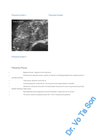 Placental Grade 1

Placental Grade2

Placental Grade 3

Placenta Previa
Marginal previa : adjacent to the internal os

o

Partial previa: placenta covers a portion of internal os (indistinguishable from marginal previa in

o
prenatal practice)

o

Total previa: placenta covers the os

o

Low-lying placenta: nearly the os, not true previa and vaginal deliver is possible

o

Ultrasound: should be done with an empty bladder because the cervix is spuriously long by full
bladder leading to false previa

o

Most placenta previa diagnosed in the 2nd trimester is away from the os at term

o

The cervix could be visualized using TAS, TVS or transperineal approach

 