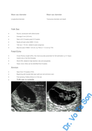 Mean sac diameter

Mean sac diameter

Longitudinal diameter

Transverse diameter and depth

Yolk Sac
•

Round, sonolucent with white border

•

Average 5 mm (3-8 mm)

•

Seen at 6-12 weeks peak 8-10 weeks

•

Nearly all seen when MSD > 8 mm.

•

Yolk sac > 10 mm. related to poor prognosis

•

Must be seen if MSD > 20 mm. by TAS or > 13 mm by TVS

Fetal Echo
•
•

Crown-Rump Length (CRL): the most accurate parameter for GA estimation (+ 3-7 days)

•

Short CRL related to high abortion rate and aneuploidy

•

Head, trunk, limbs can be identified from 8 weeks

Useful only in the first trimester

Amnion
•
•

Seen from 7-8 weeks (TVS)

•

Fast growing, finally embryo is in the sac

•

Yolk sac is outside

Beginning with double bleb sign (yolk sac and amnionic sac)

 