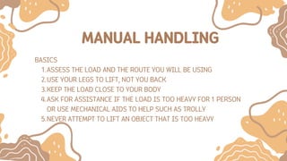 MANUAL HANDLING
BASICS
ASSESS THE LOAD AND THE ROUTE YOU WILL BE USING
1.
USE YOUR LEGS TO LIFT, NOT YOU BACK
2.
KEEP THE LOAD CLOSE TO YOUR BODY
3.
ASK FOR ASSISTANCE IF THE LOAD IS TOO HEAVY FOR 1 PERSON
OR USE MECHANICAL AIDS TO HELP SUCH AS TROLLY
4.
NEVER ATTEMPT TO LIFT AN OBJECT THAT IS TOO HEAVY
5.
 