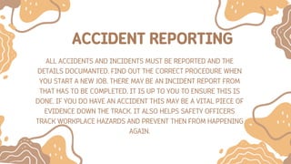 ACCIDENT REPORTING
ALL ACCIDENTS AND INCIDENTS MUST BE REPORTED AND THE
DETAILS DOCUMANTED. FIND OUT THE CORRECT PROCEDURE WHEN
YOU START A NEW JOB. THERE MAY BE AN INCIDENT REPORT FROM
THAT HAS TO BE COMPLETED. IT IS UP TO YOU TO ENSURE THIS IS
DONE. IF YOU DO HAVE AN ACCIDENT THIS MAY BE A VITAL PIECE OF
EVIDENCE DOWN THE TRACK. IT ALSO HELPS SAFETY OFFICERS
TRACK WORKPLACE HAZARDS AND PREVENT THEN FROM HAPPENING
AGAIN.
 