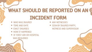 WHAT SHOULD BE REPORTED ON AN
INCIDENT FORM
WHO WAS INJURED
TIME AND DATE
EXACT INJURIES
HOW IT HAPPENED
IF FIRST AIR OR HOSPITAL
WAS REQUIRED
ANY WITNESSES
SIGN BY INJURED PARTY,
WITNESS AND SUPERVISOR
 