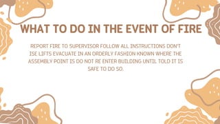 WHAT TO DO IN THE EVENT OF FIRE
REPORT FIRE TO SUPERVISOR FOLLOW ALL INSTRUCTIONS DON’T
ISE LIFTS EVACUATE IN AN ORDERLY FASHION KNOWN WHERE THE
ASSEMBLY POINT IS DO NOT RE ENTER BUILDING UNTIL TOLD IT IS
SAFE TO DO SO.
 