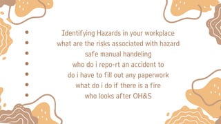 Identifying Hazards in your workplace
what are the risks associated with hazard
safe manual handeling
who do i repo-rt an accident to
do i have to fill out any paperwork
what do i do if there is a fire
who looks after OH&S
 