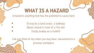 WHAT IS A HAZARD
A hazard is anything that has the potential to cause hard:
It may be a cord across a walkway
Boxes stored in front of a fire exit
Faulty brakes on a forklift
Cab you think of any other you may have encoutered in a
previous workplace
 