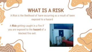 WHAT IS A RISK
A Risk is the likelihood of harm occurring as a result of been
exposed to a hazard
A Risk getting caught in a fire if
you are exposed to the hazard of a
blocked fire exit
 