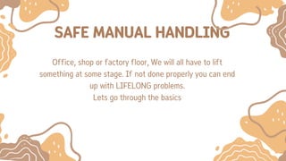 SAFE MANUAL HANDLING
Office, shop or factory floor, We will all have to lift
something at some stage. If not done properly you can end
up with LIFELONG problems.
Lets go through the basics
 