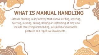 WHAT IS MANUAL HANDLING
Manual handling is any activity that involves lifting, lowering,
carrying, pushing, pulling, holding or restraining. It may also
include stretching and bending, sustained and awkward
postures and repetitive movements .
 