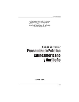 Básico Curricular



  República Bolivariana de Venezuela
   Ministerio de Educación Superior
  Ministerio de Educación y Deportes
 Universidad Bolivariana de Venezuela
        Fundación Misión Sucre




                       Básico Curricular

Pensamiento Político
    Latinoamericano
          y Caribeño



           Octubre, 2006



                                                     101
 
